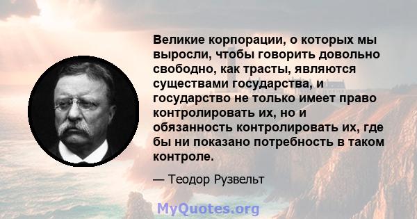 Великие корпорации, о которых мы выросли, чтобы говорить довольно свободно, как трасты, являются существами государства, и государство не только имеет право контролировать их, но и обязанность контролировать их, где бы