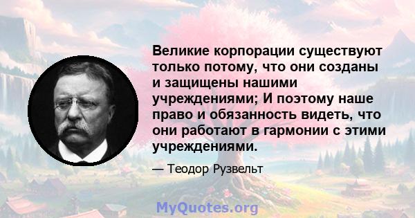 Великие корпорации существуют только потому, что они созданы и защищены нашими учреждениями; И поэтому наше право и обязанность видеть, что они работают в гармонии с этими учреждениями.