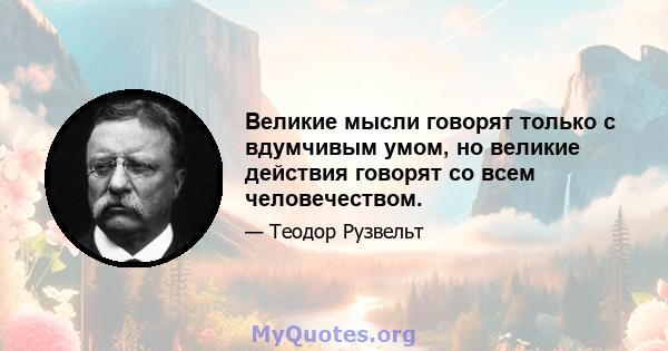 Великие мысли говорят только с вдумчивым умом, но великие действия говорят со всем человечеством.