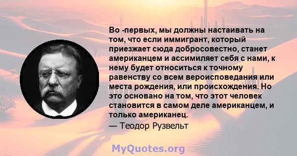 Во -первых, мы должны настаивать на том, что если иммигрант, который приезжает сюда добросовестно, станет американцем и ассимиляет себя с нами, к нему будет относиться к точному равенству со всем вероисповедания или