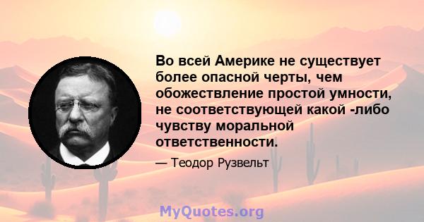 Во всей Америке не существует более опасной черты, чем обожествление простой умности, не соответствующей какой -либо чувству моральной ответственности.