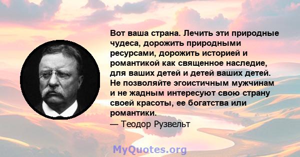 Вот ваша страна. Лечить эти природные чудеса, дорожить природными ресурсами, дорожить историей и романтикой как священное наследие, для ваших детей и детей ваших детей. Не позволяйте эгоистичным мужчинам и не жадным