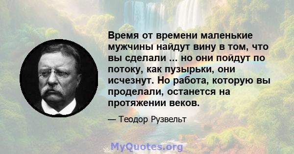 Время от времени маленькие мужчины найдут вину в том, что вы сделали ... но они пойдут по потоку, как пузырьки, они исчезнут. Но работа, которую вы проделали, останется на протяжении веков.