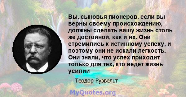 Вы, сыновья пионеров, если вы верны своему происхождению, должны сделать вашу жизнь столь же достойной, как и их. Они стремились к истинному успеху, и поэтому они не искали легкость. Они знали, что успех приходит только 