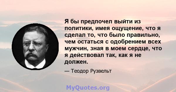 Я бы предпочел выйти из политики, имея ощущение, что я сделал то, что было правильно, чем остаться с одобрением всех мужчин, зная в моем сердце, что я действовал так, как я не должен.