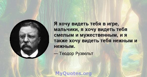 Я хочу видеть тебя в игре, мальчики, я хочу видеть тебя смелым и мужественным, и я также хочу видеть тебя нежным и нежным.