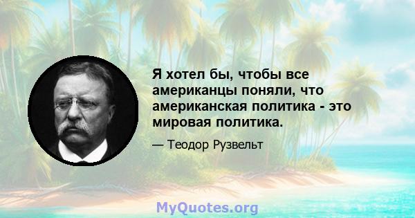 Я хотел бы, чтобы все американцы поняли, что американская политика - это мировая политика.