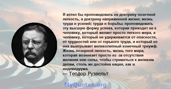 Я хотел бы проповедовать не доктрину позочной легкость, а доктрину напряженной жизни; жизнь труда и усилий; труда и борьбы; проповедовать эту высшую форму успеха, которая приходит не к человеку, который желает просто