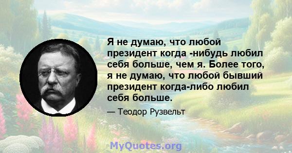 Я не думаю, что любой президент когда -нибудь любил себя больше, чем я. Более того, я не думаю, что любой бывший президент когда-либо любил себя больше.