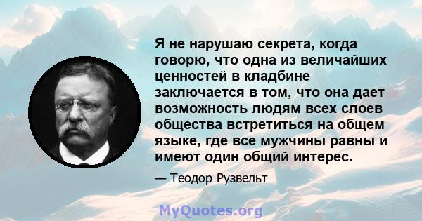 Я не нарушаю секрета, когда говорю, что одна из величайших ценностей в кладбине заключается в том, что она дает возможность людям всех слоев общества встретиться на общем языке, где все мужчины равны и имеют один общий