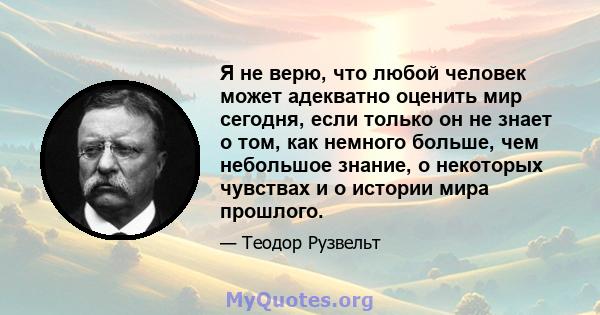 Я не верю, что любой человек может адекватно оценить мир сегодня, если только он не знает о том, как немного больше, чем небольшое знание, о некоторых чувствах и о истории мира прошлого.