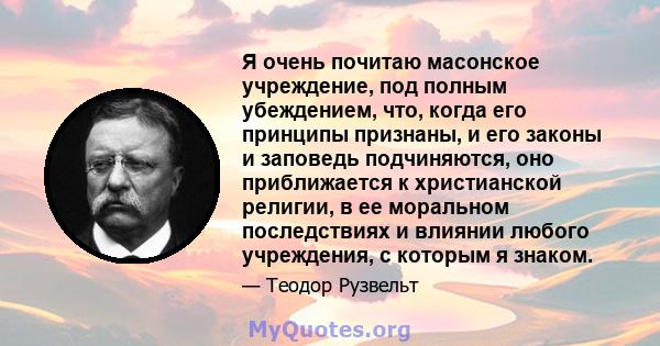 Я очень почитаю масонское учреждение, под полным убеждением, что, когда его принципы признаны, и его законы и заповедь подчиняются, оно приближается к христианской религии, в ее моральном последствиях и влиянии любого