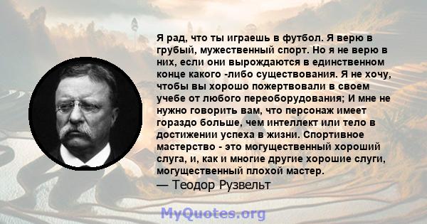 Я рад, что ты играешь в футбол. Я верю в грубый, мужественный спорт. Но я не верю в них, если они вырождаются в единственном конце какого -либо существования. Я не хочу, чтобы вы хорошо пожертвовали в своем учебе от