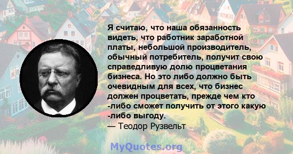 Я считаю, что наша обязанность видеть, что работник заработной платы, небольшой производитель, обычный потребитель, получит свою справедливую долю процветания бизнеса. Но это либо должно быть очевидным для всех, что