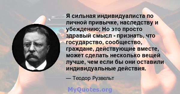 Я сильная индивидуалиста по личной привычке, наследству и убеждению; Но это просто здравый смысл - признать, что государство, сообщество, граждане, действующие вместе, может сделать несколько вещей лучше, чем если бы