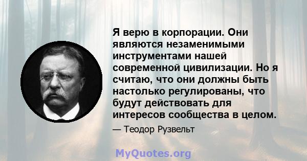 Я верю в корпорации. Они являются незаменимыми инструментами нашей современной цивилизации. Но я считаю, что они должны быть настолько регулированы, что будут действовать для интересов сообщества в целом.