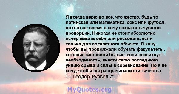 Я всегда верю во все, что жестко, будь то латинская или математика, бокс или футбол, но в то же время я хочу сохранить чувство пропорции. Никогда не стоит абсолютно исчерпывать себя или рисковать, если только для