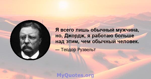 Я всего лишь обычный мужчина, но, Джордж, я работаю больше над этим, чем обычный человек.