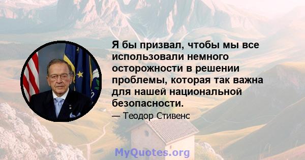 Я бы призвал, чтобы мы все использовали немного осторожности в решении проблемы, которая так важна для нашей национальной безопасности.