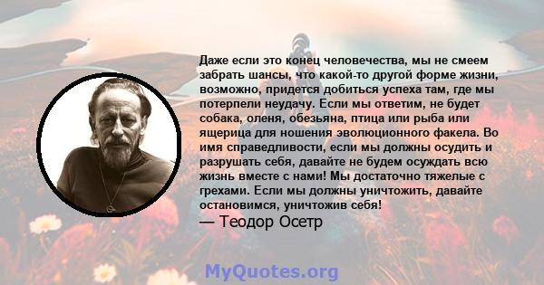 Даже если это конец человечества, мы не смеем забрать шансы, что какой-то другой форме жизни, возможно, придется добиться успеха там, где мы потерпели неудачу. Если мы ответим, не будет собака, оленя, обезьяна, птица