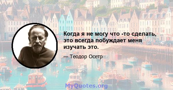 Когда я не могу что -то сделать, это всегда побуждает меня изучать это.