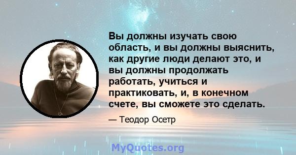 Вы должны изучать свою область, и вы должны выяснить, как другие люди делают это, и вы должны продолжать работать, учиться и практиковать, и, в конечном счете, вы сможете это сделать.