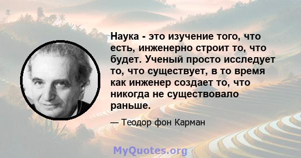 Наука - это изучение того, что есть, инженерно строит то, что будет. Ученый просто исследует то, что существует, в то время как инженер создает то, что никогда не существовало раньше.