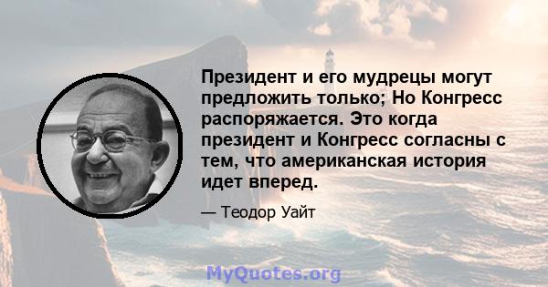 Президент и его мудрецы могут предложить только; Но Конгресс распоряжается. Это когда президент и Конгресс согласны с тем, что американская история идет вперед.