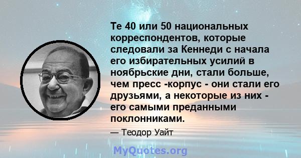 Те 40 или 50 национальных корреспондентов, которые следовали за Кеннеди с начала его избирательных усилий в ноябрьские дни, стали больше, чем пресс -корпус - они стали его друзьями, а некоторые из них - его самыми