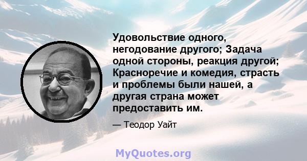 Удовольствие одного, негодование другого; Задача одной стороны, реакция другой; Красноречие и комедия, страсть и проблемы были нашей, а другая страна может предоставить им.