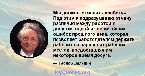 Мы должны отменить «работу». Под этим я подразумеваю отмену различия между работой и досугом, одной из величайших ошибок прошлого века, которая позволяет работодателям держать рабочих на паршивых рабочих местах,