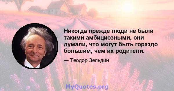 Никогда прежде люди не были такими амбициозными, они думали, что могут быть гораздо большим, чем их родители.