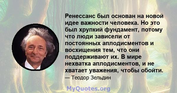 Ренессанс был основан на новой идее важности человека. Но это был хрупкий фундамент, потому что люди зависели от постоянных аплодисментов и восхищения тем, что они поддерживают их. В мире нехватка аплодисментов, и не