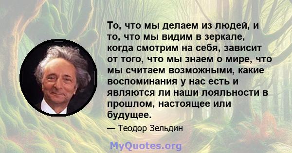 То, что мы делаем из людей, и то, что мы видим в зеркале, когда смотрим на себя, зависит от того, что мы знаем о мире, что мы считаем возможными, какие воспоминания у нас есть и являются ли наши лояльности в прошлом,