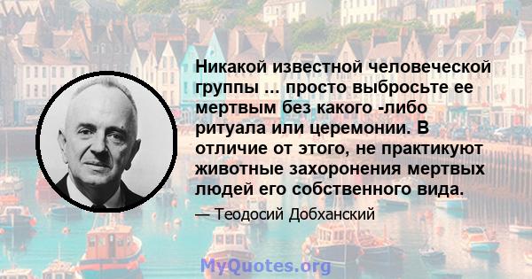 Никакой известной человеческой группы ... просто выбросьте ее мертвым без какого -либо ритуала или церемонии. В отличие от этого, не практикуют животные захоронения мертвых людей его собственного вида.