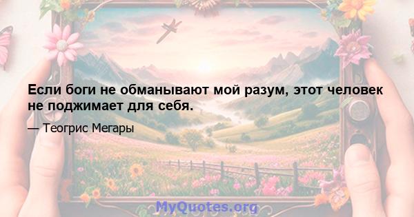 Если боги не обманывают мой разум, этот человек не поджимает для себя.