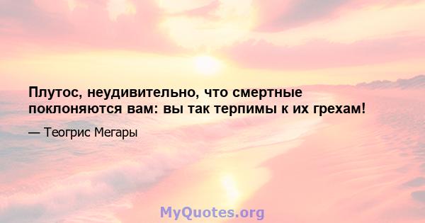 Плутос, неудивительно, что смертные поклоняются вам: вы так терпимы к их грехам!