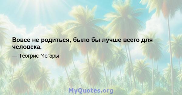 Вовсе не родиться, было бы лучше всего для человека.