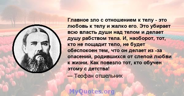 Главное зло с отношением к телу - это любовь к телу и жалко его. Это убирает всю власть души над телом и делает душу рабством тела. И, наоборот, тот, кто не пощадит тело, не будет обеспокоен тем, что он делает из -за