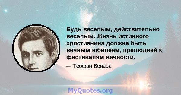 Будь веселым, действительно веселым. Жизнь истинного христианина должна быть вечным юбилеем, прелюдией к фестивалям вечности.