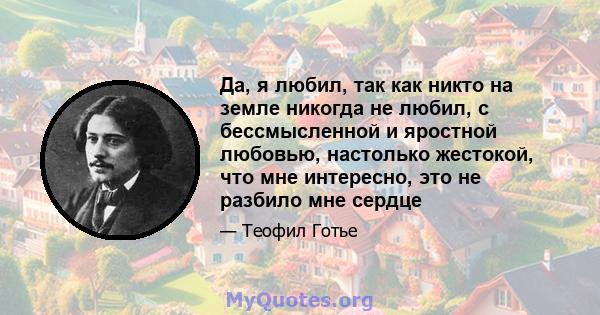 Да, я любил, так как никто на земле никогда не любил, с бессмысленной и яростной любовью, настолько жестокой, что мне интересно, это не разбило мне сердце