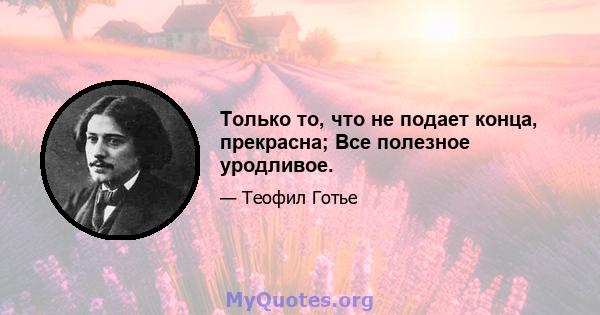 Только то, что не подает конца, прекрасна; Все полезное уродливое.