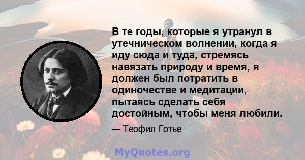 В те годы, которые я утранул в утечническом волнении, когда я иду сюда и туда, стремясь навязать природу и время, я должен был потратить в одиночестве и медитации, пытаясь сделать себя достойным, чтобы меня любили.