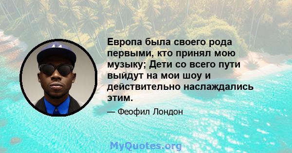 Европа была своего рода первыми, кто принял мою музыку; Дети со всего пути выйдут на мои шоу и действительно наслаждались этим.