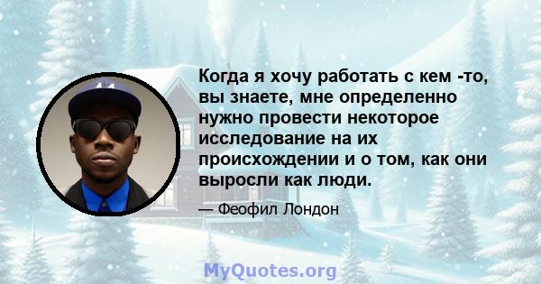 Когда я хочу работать с кем -то, вы знаете, мне определенно нужно провести некоторое исследование на их происхождении и о том, как они выросли как люди.