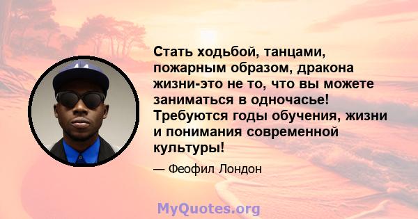 Стать ходьбой, танцами, пожарным образом, дракона жизни-это не то, что вы можете заниматься в одночасье! Требуются годы обучения, жизни и понимания современной культуры!