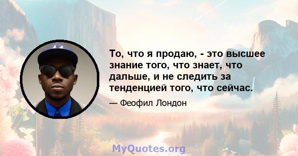 То, что я продаю, - это высшее знание того, что знает, что дальше, и не следить за тенденцией того, что сейчас.