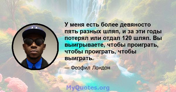 У меня есть более девяносто пять разных шляп, и за эти годы потерял или отдал 120 шляп. Вы выигрываете, чтобы проиграть, чтобы проиграть, чтобы выиграть.