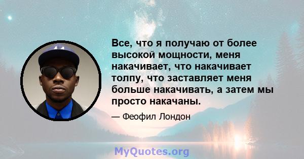 Все, что я получаю от более высокой мощности, меня накачивает, что накачивает толпу, что заставляет меня больше накачивать, а затем мы просто накачаны.