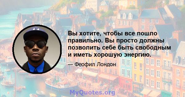 Вы хотите, чтобы все пошло правильно. Вы просто должны позволить себе быть свободным и иметь хорошую энергию.